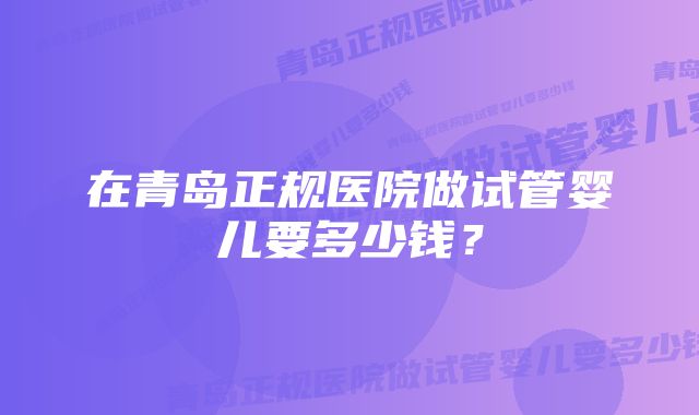 在青岛正规医院做试管婴儿要多少钱？