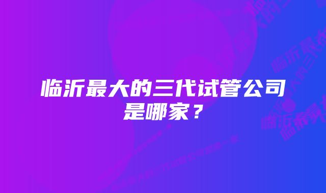 临沂最大的三代试管公司是哪家？