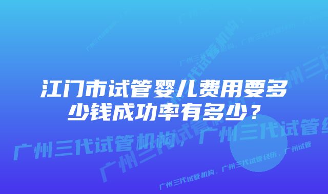 江门市试管婴儿费用要多少钱成功率有多少？