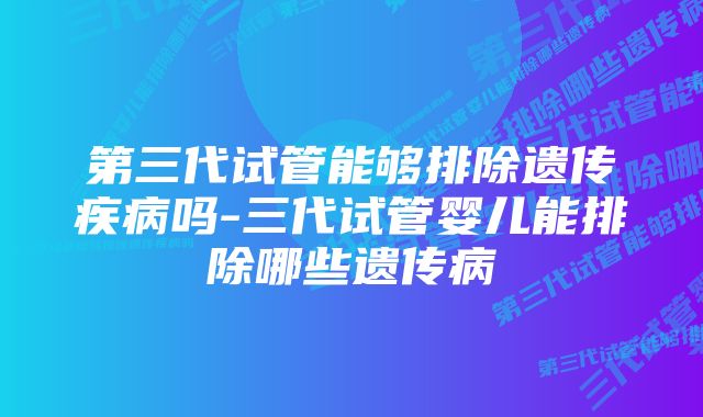 第三代试管能够排除遗传疾病吗-三代试管婴儿能排除哪些遗传病