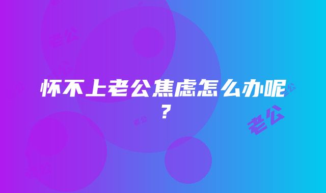 怀不上老公焦虑怎么办呢？