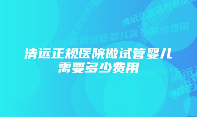 清远正规医院做试管婴儿需要多少费用