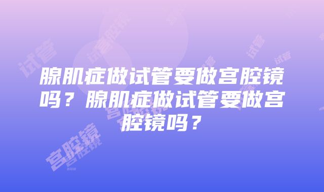 腺肌症做试管要做宫腔镜吗？腺肌症做试管要做宫腔镜吗？