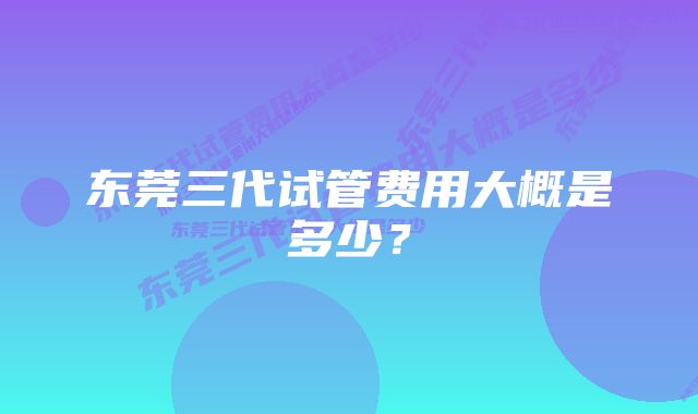 东莞三代试管费用大概是多少？