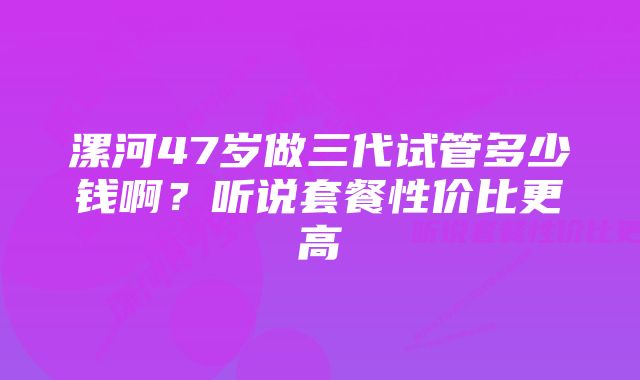 漯河47岁做三代试管多少钱啊？听说套餐性价比更高