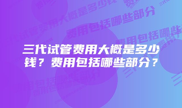 三代试管费用大概是多少钱？费用包括哪些部分？