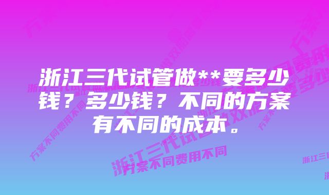 浙江三代试管做**要多少钱？多少钱？不同的方案有不同的成本。