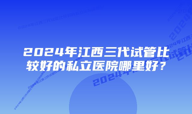 2024年江西三代试管比较好的私立医院哪里好？