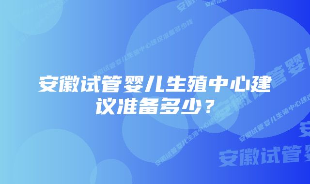 安徽试管婴儿生殖中心建议准备多少？