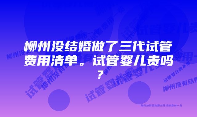 柳州没结婚做了三代试管费用清单。试管婴儿贵吗？