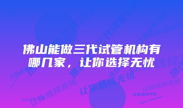 佛山能做三代试管机构有哪几家，让你选择无忧