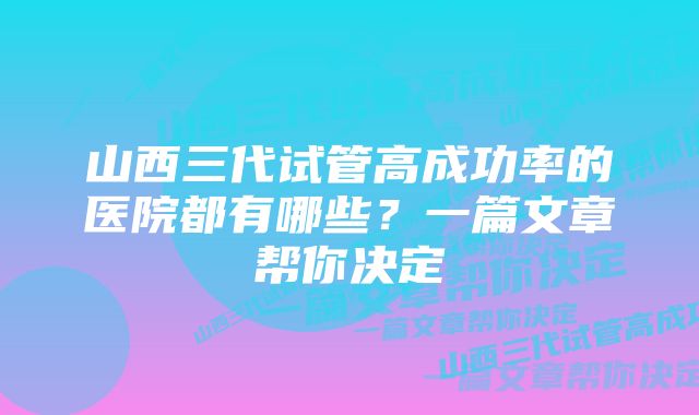 山西三代试管高成功率的医院都有哪些？一篇文章帮你决定