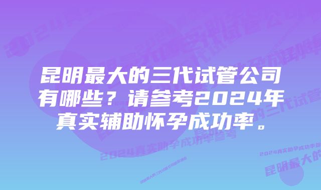 昆明最大的三代试管公司有哪些？请参考2024年真实辅助怀孕成功率。