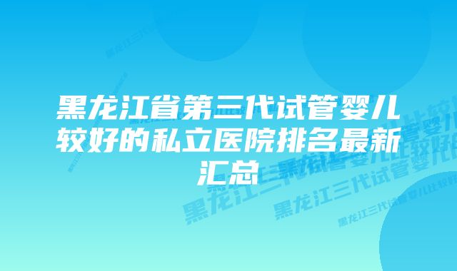 黑龙江省第三代试管婴儿较好的私立医院排名最新汇总