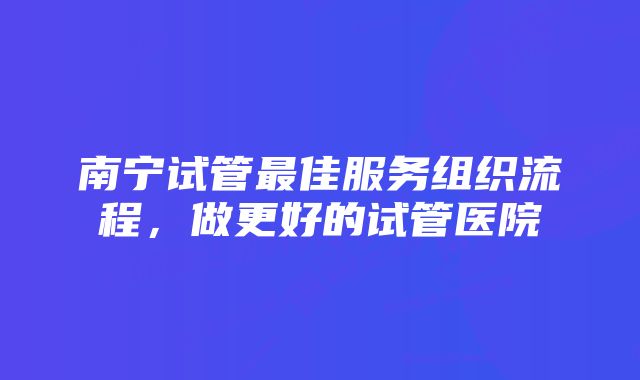 南宁试管最佳服务组织流程，做更好的试管医院