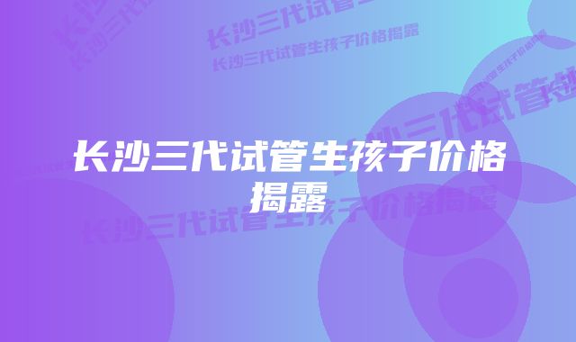 长沙三代试管生孩子价格揭露