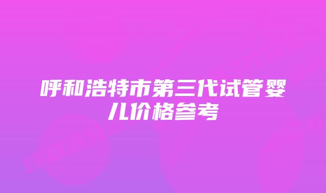 呼和浩特市第三代试管婴儿价格参考