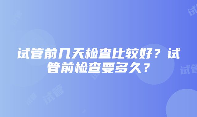 试管前几天检查比较好？试管前检查要多久？