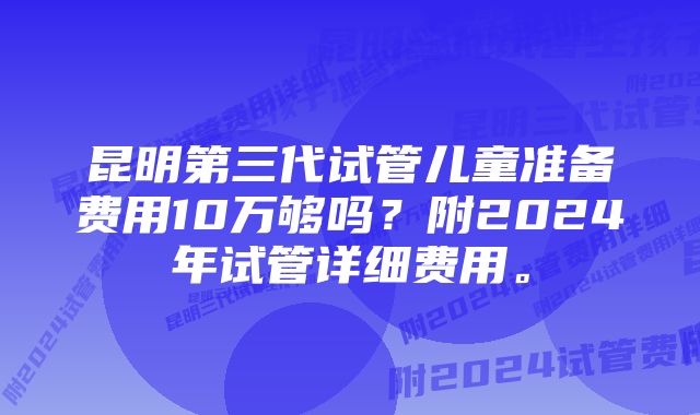 昆明第三代试管儿童准备费用10万够吗？附2024年试管详细费用。