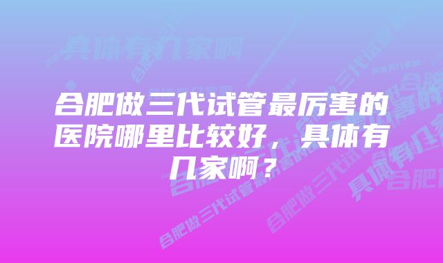 合肥做三代试管最厉害的医院哪里比较好，具体有几家啊？