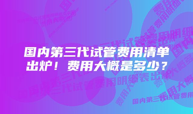 国内第三代试管费用清单出炉！费用大概是多少？