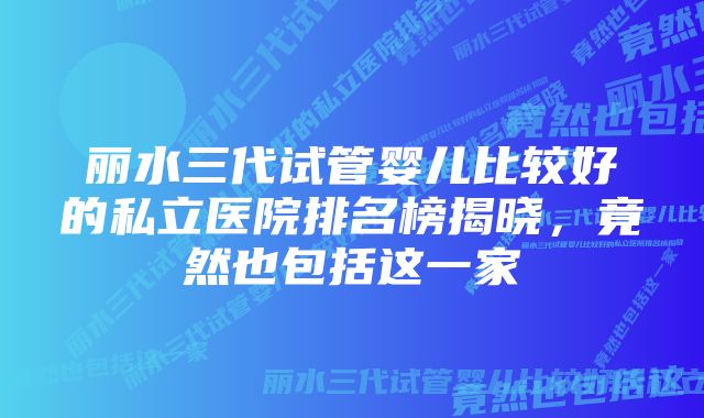 丽水三代试管婴儿比较好的私立医院排名榜揭晓，竟然也包括这一家