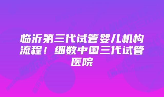 临沂第三代试管婴儿机构流程！细数中国三代试管医院