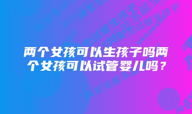 两个女孩可以生孩子吗两个女孩可以试管婴儿吗？