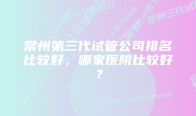 常州第三代试管公司排名比较好，哪家医院比较好？