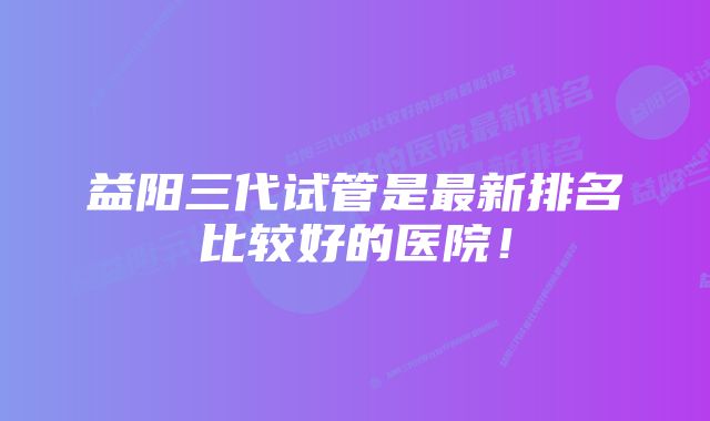 益阳三代试管是最新排名比较好的医院！