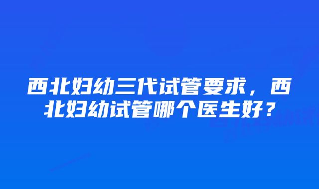 西北妇幼三代试管要求，西北妇幼试管哪个医生好？