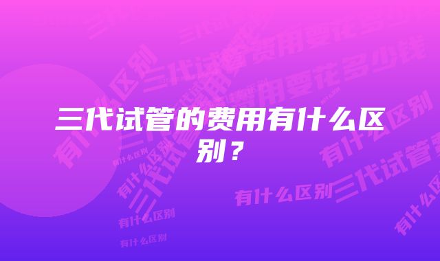 三代试管的费用有什么区别？