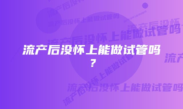 流产后没怀上能做试管吗？