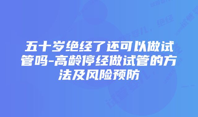 五十岁绝经了还可以做试管吗-高龄停经做试管的方法及风险预防