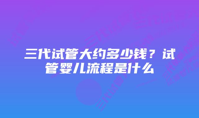 三代试管大约多少钱？试管婴儿流程是什么