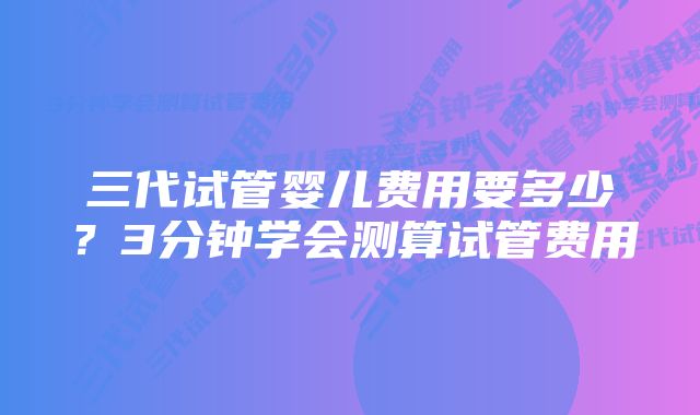 三代试管婴儿费用要多少？3分钟学会测算试管费用