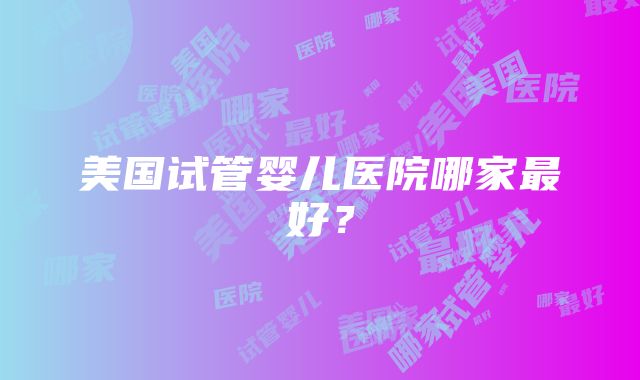 美国试管婴儿医院哪家最好？