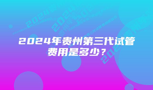 2024年贵州第三代试管费用是多少？