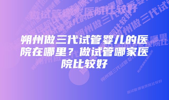 朔州做三代试管婴儿的医院在哪里？做试管哪家医院比较好