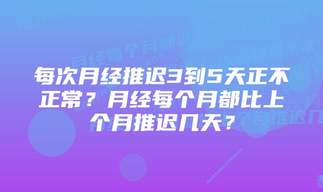 每次月经推迟3到5天正不正常？月经每个月都比上个月推迟几天？