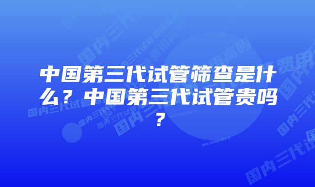 中国第三代试管筛查是什么？中国第三代试管贵吗？