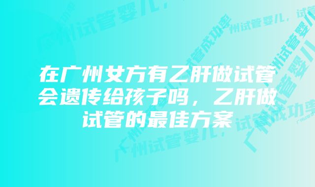 在广州女方有乙肝做试管会遗传给孩子吗，乙肝做试管的最佳方案