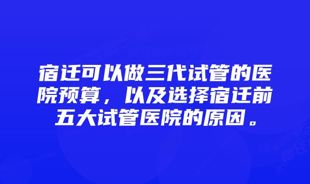 宿迁可以做三代试管的医院预算，以及选择宿迁前五大试管医院的原因。