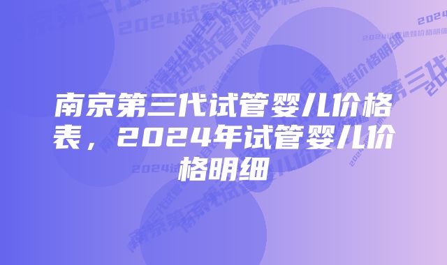 南京第三代试管婴儿价格表，2024年试管婴儿价格明细