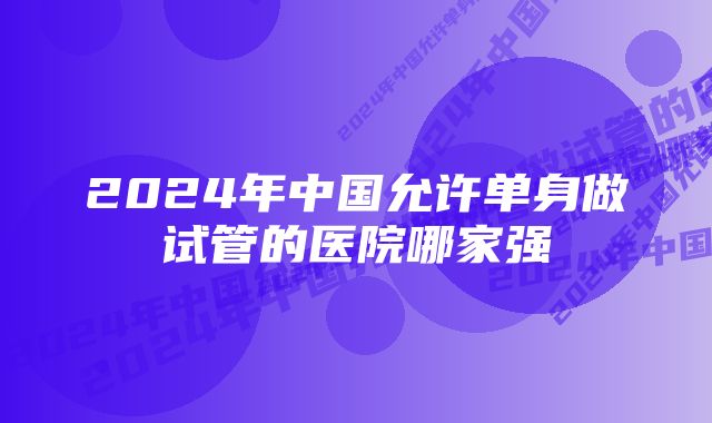 2024年中国允许单身做试管的医院哪家强