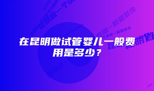 在昆明做试管婴儿一般费用是多少？