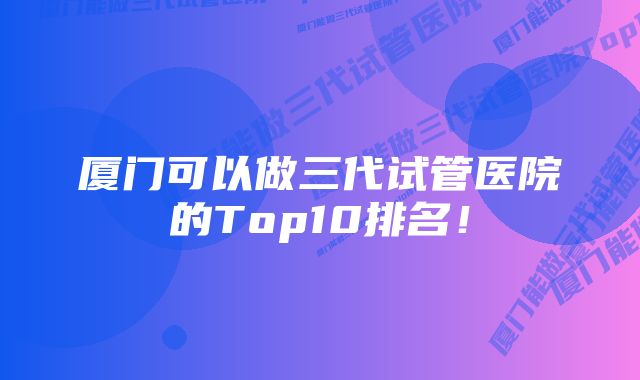 厦门可以做三代试管医院的Top10排名！