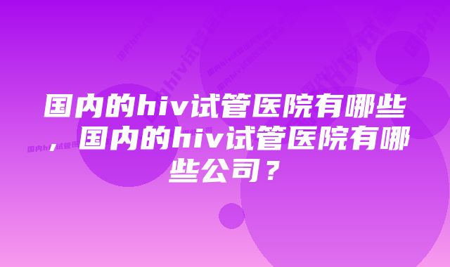 国内的hiv试管医院有哪些，国内的hiv试管医院有哪些公司？