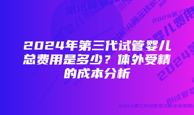 2024年第三代试管婴儿总费用是多少？体外受精的成本分析