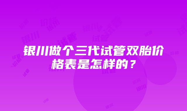 银川做个三代试管双胎价格表是怎样的？